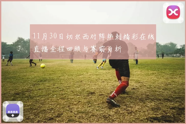 11月30日切尔西对阵热刺精彩在线直播全程回顾与赛前分析