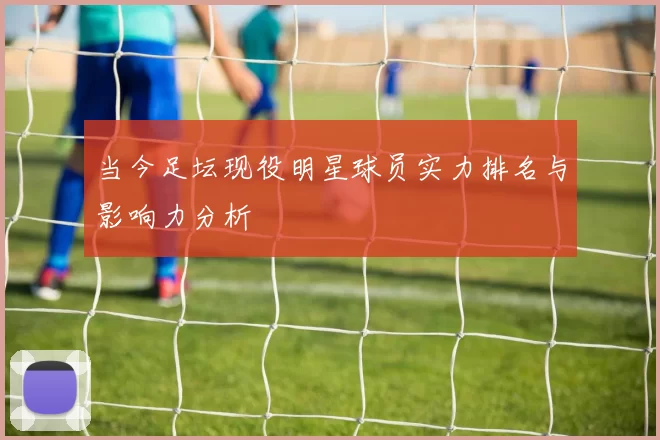 当今足坛现役明星球员实力排名与影响力分析