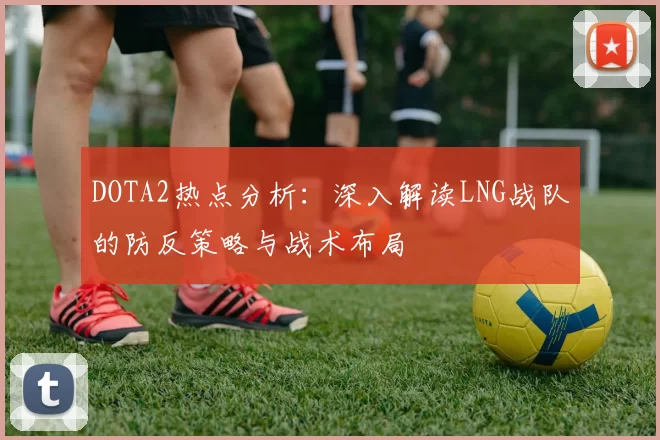 DOTA2热点分析：深入解读LNG战队的防反策略与战术布局