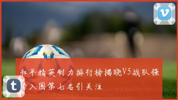 和平精英耐力排行榜揭晓V5战队强势入围第七名引关注