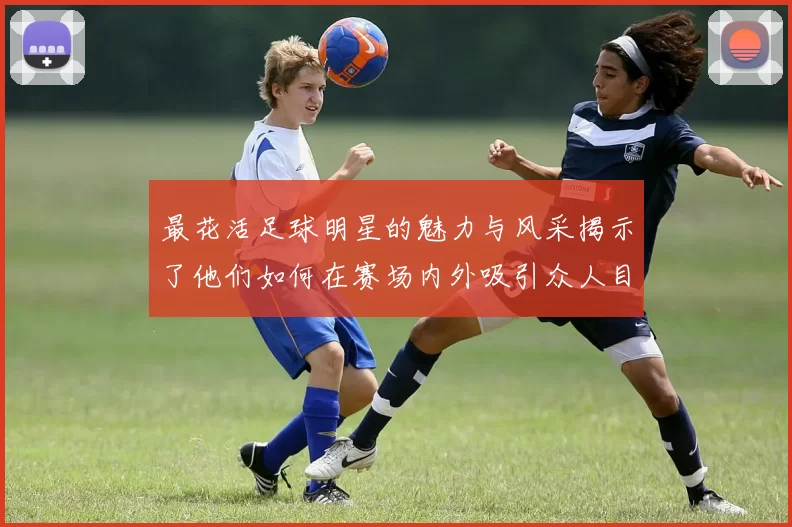 最花活足球明星的魅力与风采揭示了他们如何在赛场内外吸引众人目光