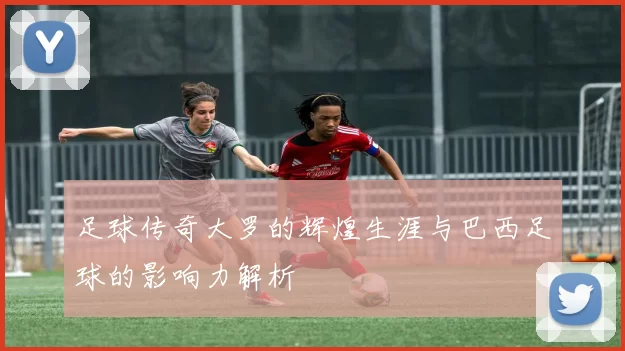 足球传奇大罗的辉煌生涯与巴西足球的影响力解析