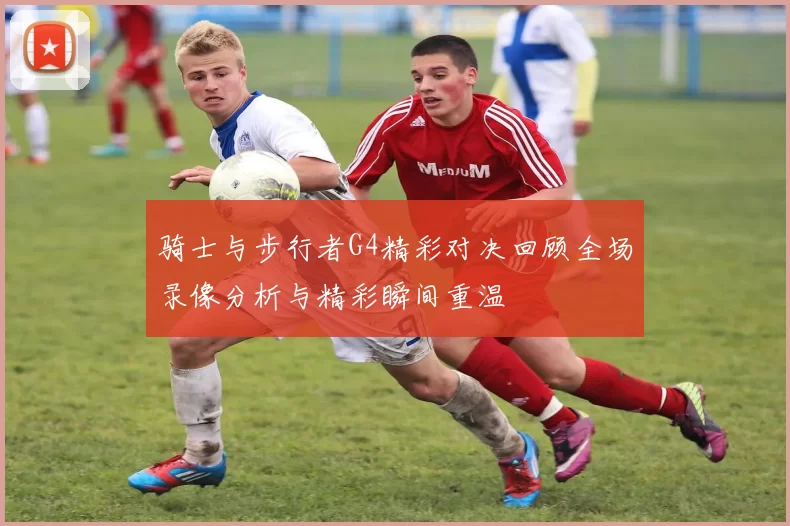 骑士与步行者G4精彩对决回顾全场录像分析与精彩瞬间重温