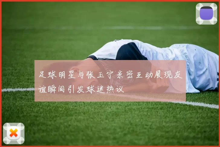 足球明星与张玉宁亲密互动展现友谊瞬间引发球迷热议