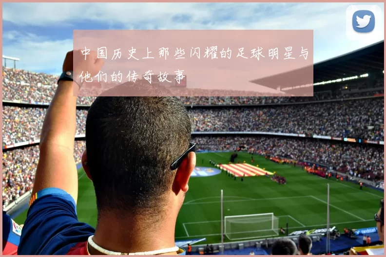 中国历史上那些闪耀的足球明星与他们的传奇故事
