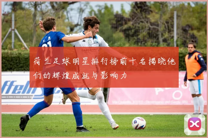 荷兰足球明星排行榜前十名揭晓他们的辉煌成就与影响力