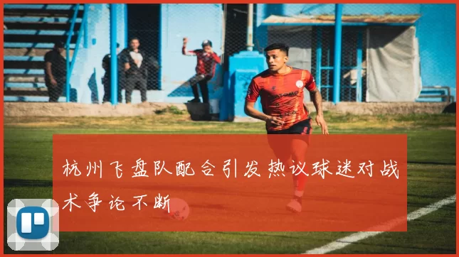 杭州飞盘队配合引发热议球迷对战术争论不断