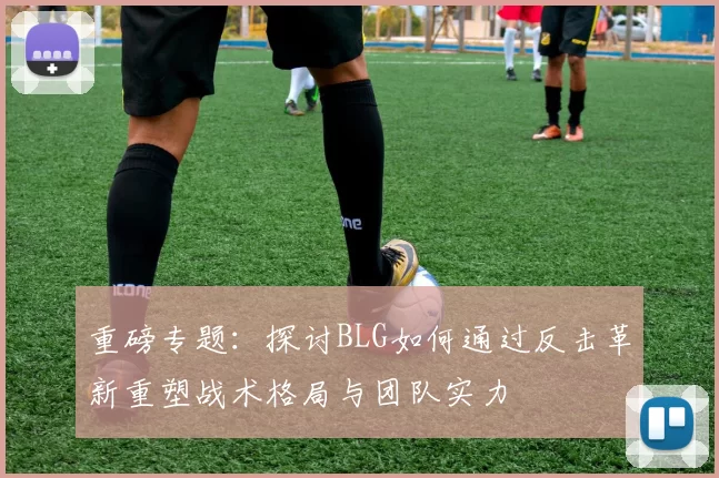 重磅专题：探讨BLG如何通过反击革新重塑战术格局与团队实力