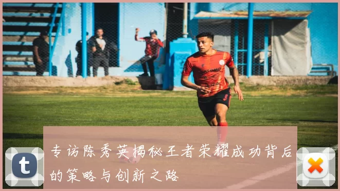 专访陈秀英揭秘王者荣耀成功背后的策略与创新之路