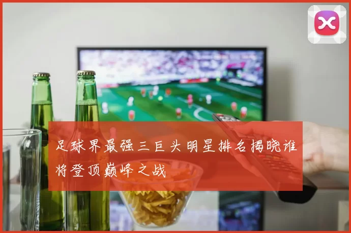 足球界最强三巨头明星排名揭晓谁将登顶巅峰之战