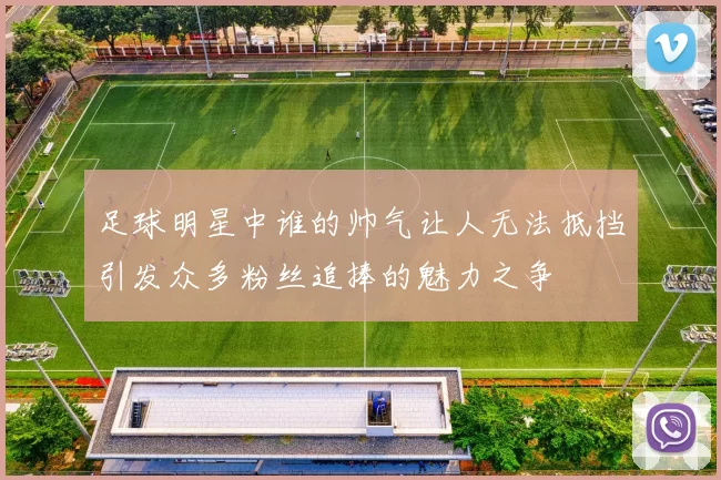 足球明星中谁的帅气让人无法抵挡引发众多粉丝追捧的魅力之争