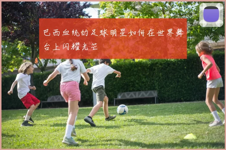 巴西血统的足球明星如何在世界舞台上闪耀光芒