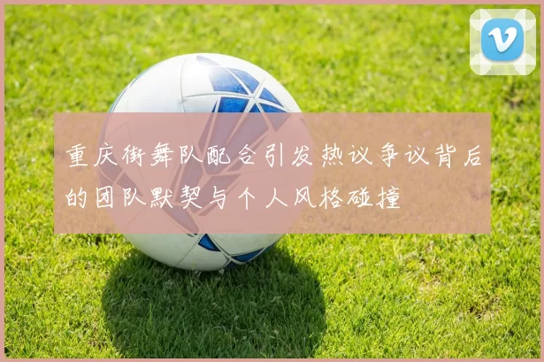 重庆街舞队配合引发热议争议背后的团队默契与个人风格碰撞