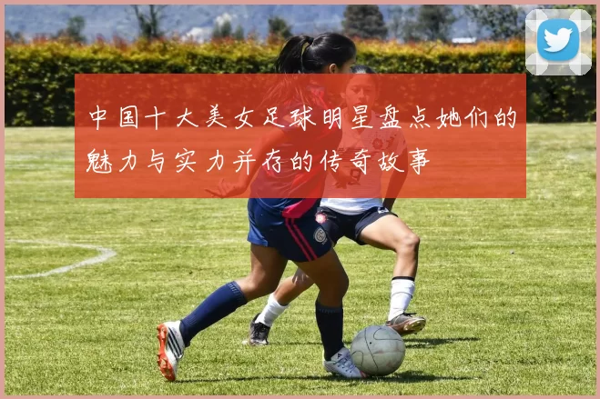 中国十大美女足球明星盘点她们的魅力与实力并存的传奇故事
