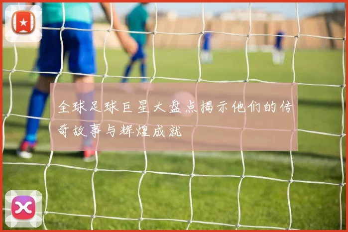 全球足球巨星大盘点揭示他们的传奇故事与辉煌成就