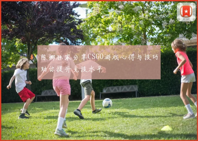 陈娜独家分享CSGO游戏心得与技巧助你提升竞技水平