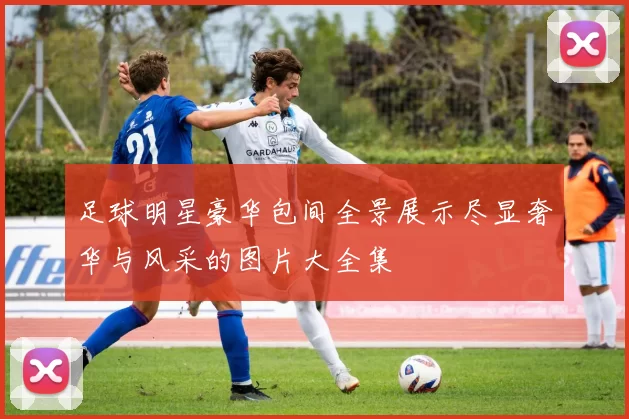 足球明星豪华包间全景展示尽显奢华与风采的图片大全集