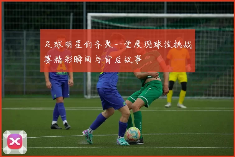 足球明星们齐聚一堂展现球技挑战赛精彩瞬间与背后故事