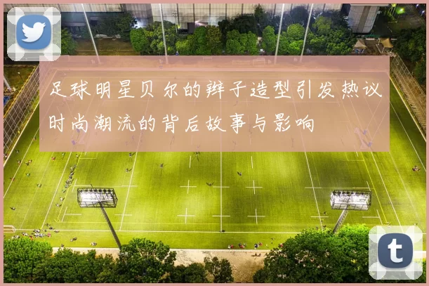 足球明星贝尔的辫子造型引发热议时尚潮流的背后故事与影响