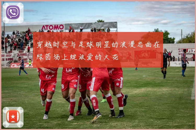 穿越时空与足球明星的浪漫恋曲在绿茵场上绽放爱的火花