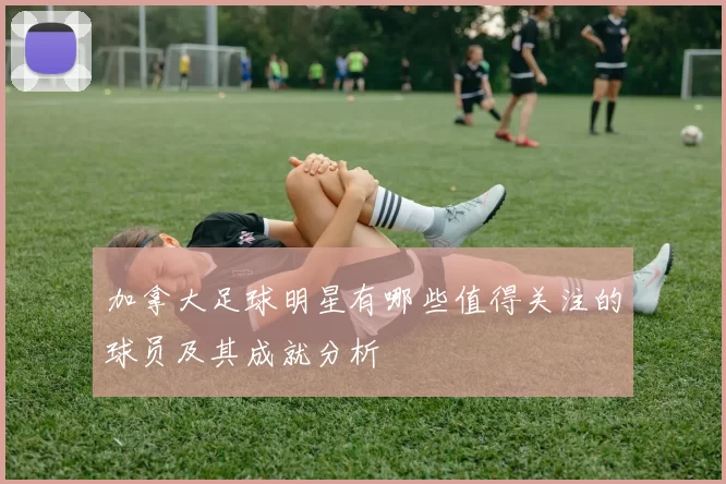 加拿大足球明星有哪些值得关注的球员及其成就分析