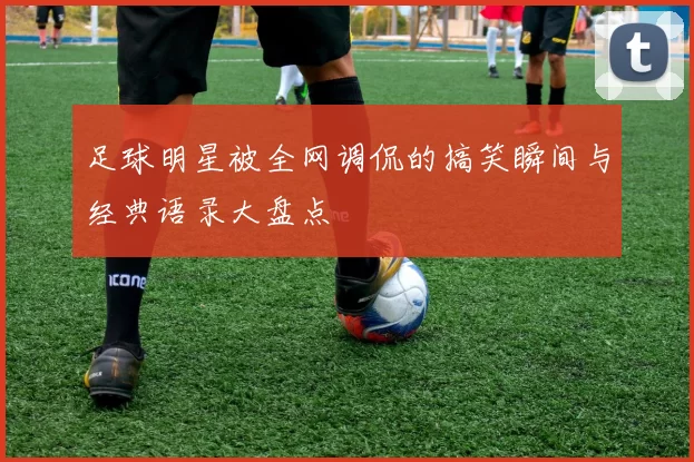 足球明星被全网调侃的搞笑瞬间与经典语录大盘点