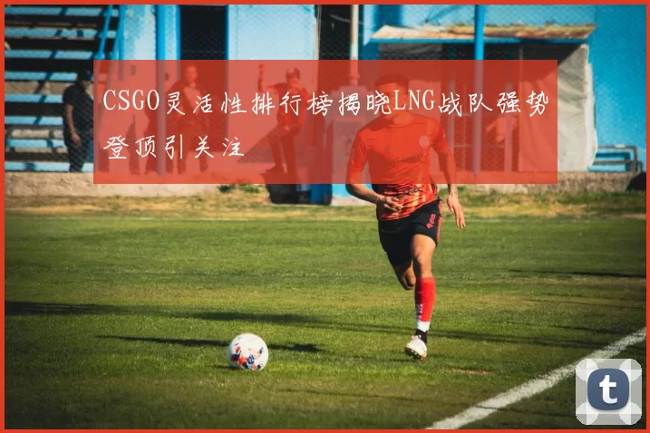 CSGO灵活性排行榜揭晓LNG战队强势登顶引关注