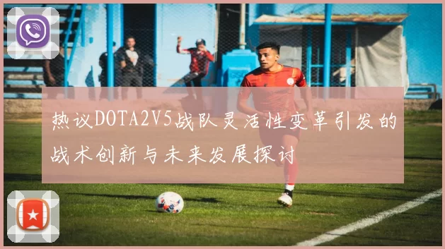 热议DOTA2V5战队灵活性变革引发的战术创新与未来发展探讨