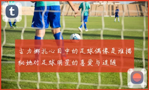 古力娜扎心目中的足球偶像是谁揭秘她对足球明星的喜爱与追随