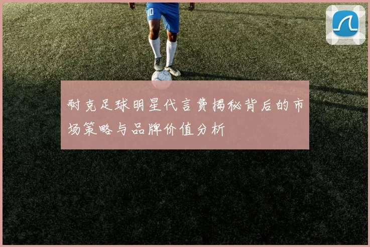 耐克足球明星代言费揭秘背后的市场策略与品牌价值分析