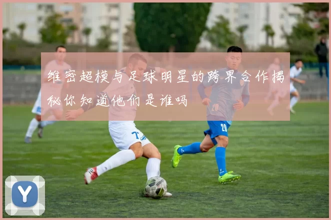 维密超模与足球明星的跨界合作揭秘你知道他们是谁吗