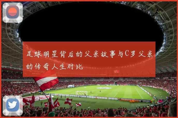 足球明星背后的父亲故事与C罗父亲的传奇人生对比