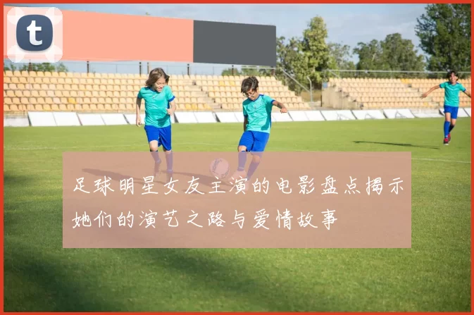 足球明星女友主演的电影盘点揭示她们的演艺之路与爱情故事
