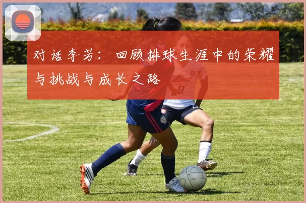 对话李芳：回顾排球生涯中的荣耀与挑战与成长之路