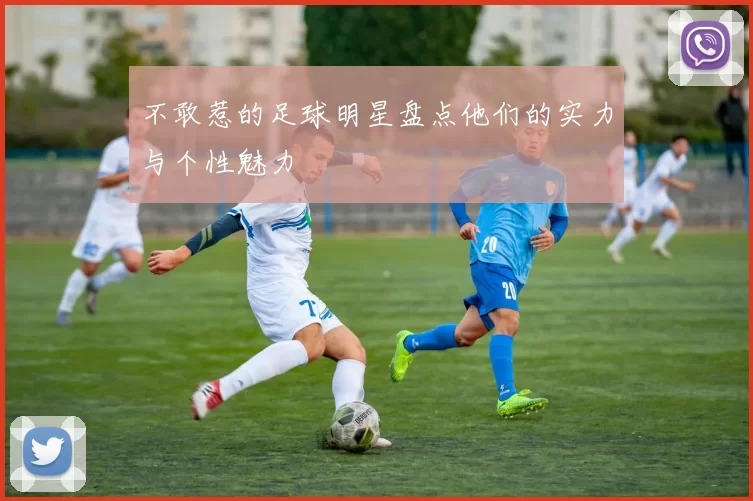 不敢惹的足球明星盘点他们的实力与个性魅力
