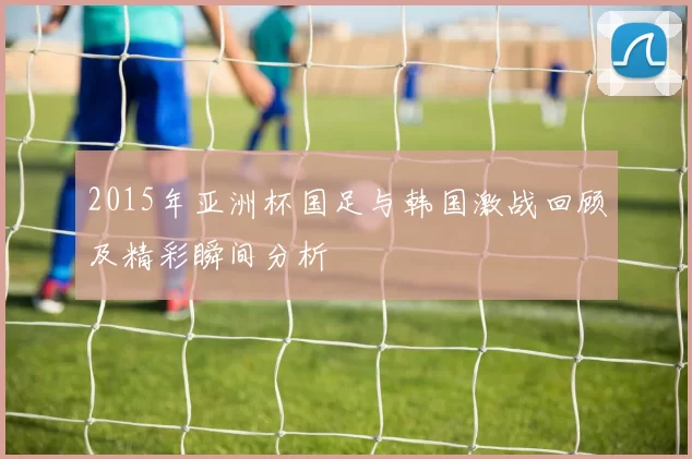 2015年亚洲杯国足与韩国激战回顾及精彩瞬间分析