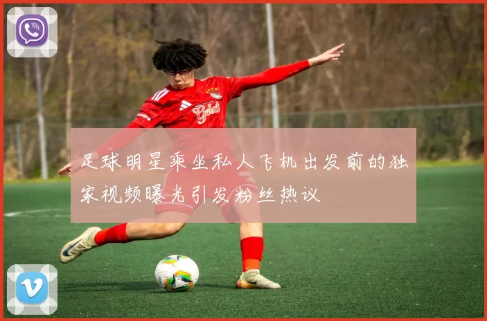 足球明星乘坐私人飞机出发前的独家视频曝光引发粉丝热议