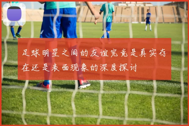 足球明星之间的友谊究竟是真实存在还是表面现象的深度探讨