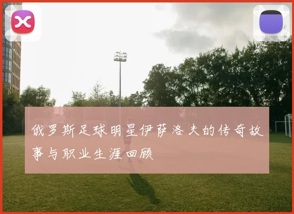 俄罗斯足球明星伊萨洛夫的传奇故事与职业生涯回顾