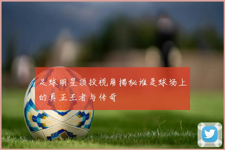 足球明星顶投视角揭秘谁是球场上的真正王者与传奇