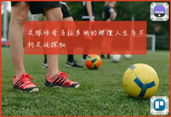 足球传奇马拉多纳的辉煌人生与不朽足迹探秘