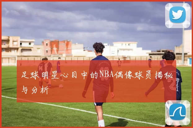 足球明星心目中的NBA偶像球员揭秘与分析