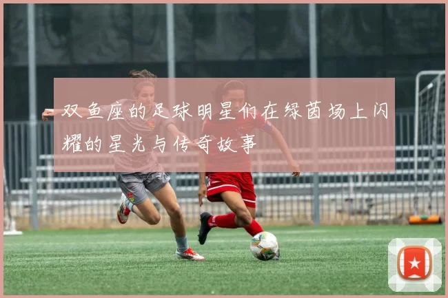 双鱼座的足球明星们在绿茵场上闪耀的星光与传奇故事