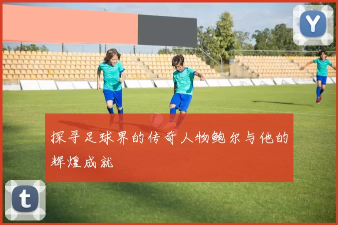 探寻足球界的传奇人物鲍尔与他的辉煌成就