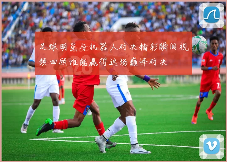 足球明星与机器人对决精彩瞬间视频回顾谁能赢得这场巅峰对决