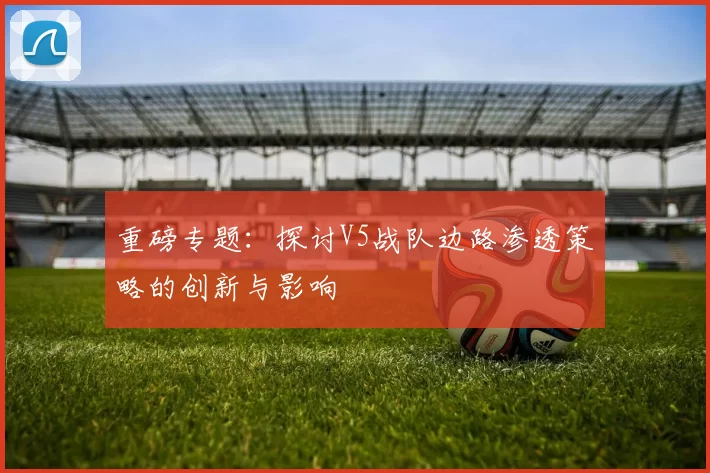 重磅专题：探讨V5战队边路渗透策略的创新与影响