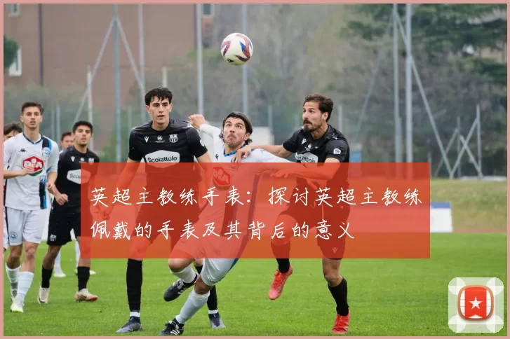 英超主教练手表：探讨英超主教练佩戴的手表及其背后的意义