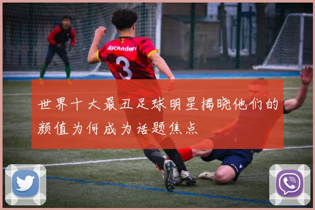 世界十大最丑足球明星揭晓他们的颜值为何成为话题焦点