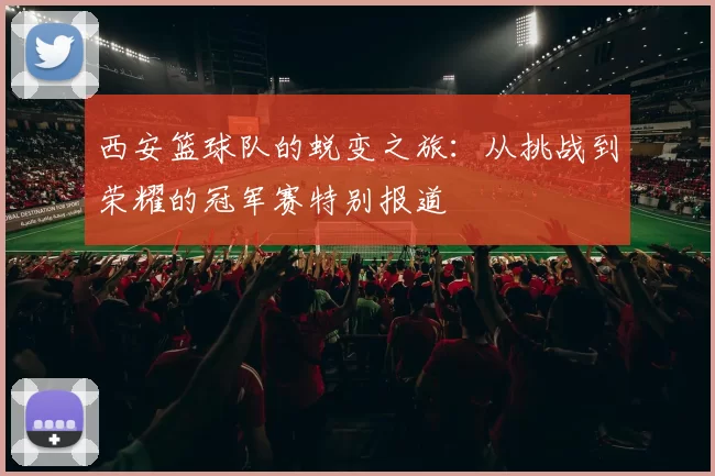 西安篮球队的蜕变之旅：从挑战到荣耀的冠军赛特别报道
