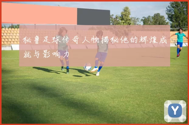 秘鲁足球传奇人物揭秘他的辉煌成就与影响力